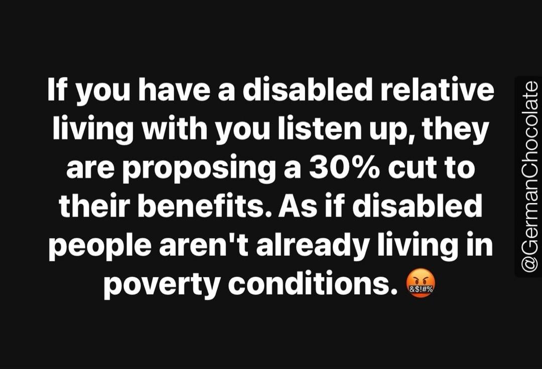 If you have a disabled relative living with you listen up, they are proposing a 30% cut to their benefits. As if disabled people aren't already living in poverty conditions.