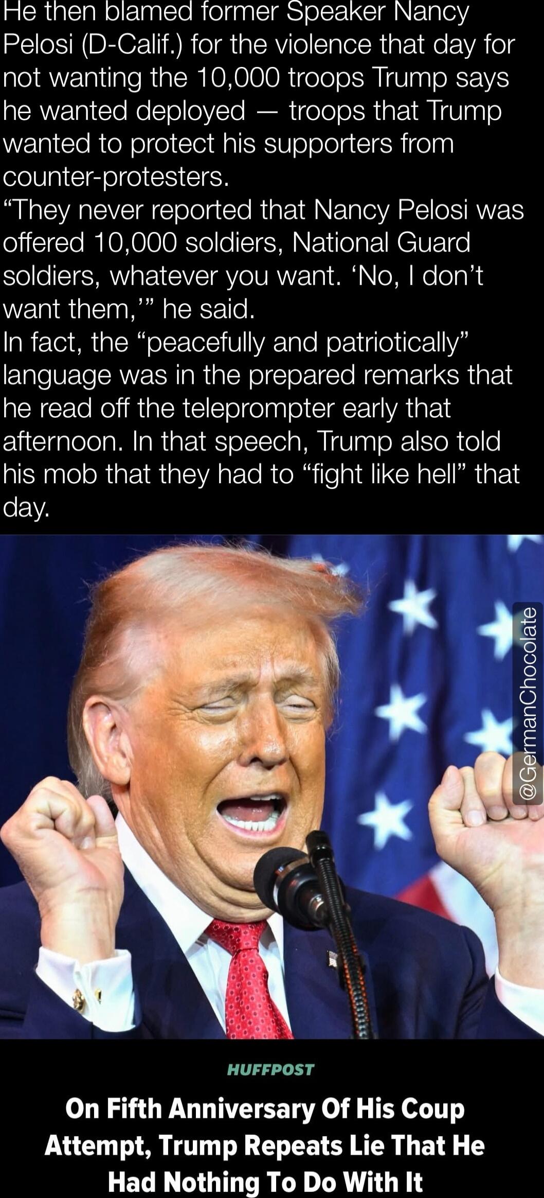 He then blamed former Speaker Nancy Pelosi (D-Calif.) for the violence that day for not wanting the 10,000 troops Trump says he wanted deployed — troops that Trump wanted to protect his supporters from counter-protesters. “They never reported that Nancy Pelosi was offered 10,000 soldiers, National Guard soldiers, whatever you want. ‘No, I don’t wan