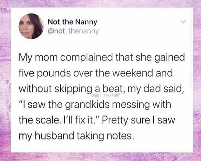 Not the Nanny not_thenanny My mom complained that she gained five pounds over the weekend and without skipping a beat my dad said saw the grandkids messing with the scale Ill fix it Pretty sure saw my husband taking notes