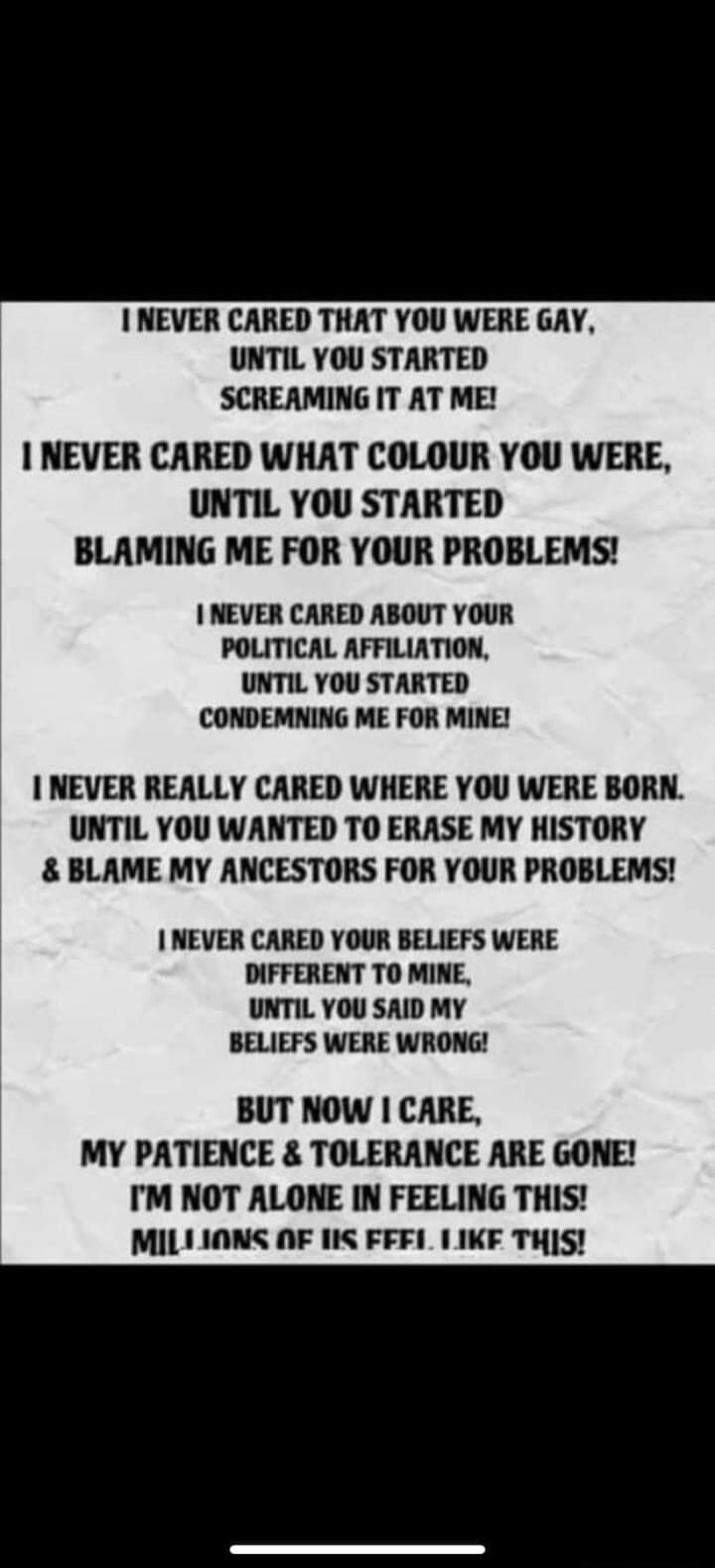 I NEVER CARED THAT YOU WERE GAY, UNTIL YOU STARTED SCREAMING IT AT ME! I NEVER CARED WHAT COLOUR YOU WERE, UNTIL YOU STARTED BLAMING ME FOR YOUR PROBLEMS! I NEVER CARED ABOUT YOUR POLITICAL AFFILIATION, UNTIL YOU STARTED CONDEMNING ME FOR MINE! I NEVER REALLY CARED WHERE YOU WERE BORN. UNTIL YOU WANTED TO ERASE MY HISTORY & BLAME MY ANCESTORS FOR Y