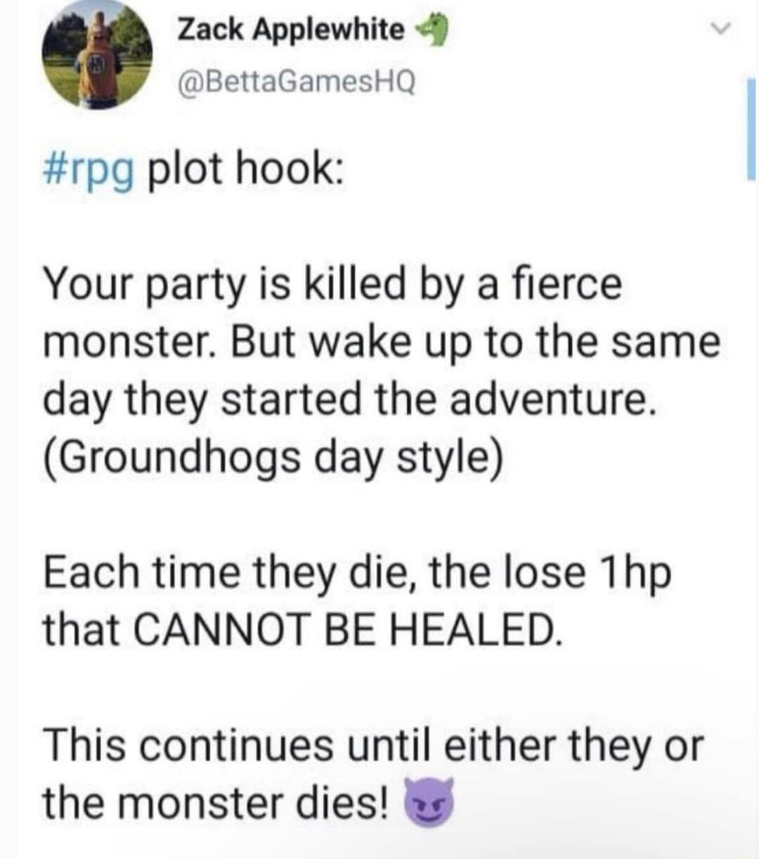 Zack Applewhite 9 BettaGamesHQ rpg plot hook Your party is killed by a fierce monster But wake up to the same day they started the adventure Groundhogs day style Each time they die the lose Thp that CANNOT BE HEALED This continues until either they or the monster dies