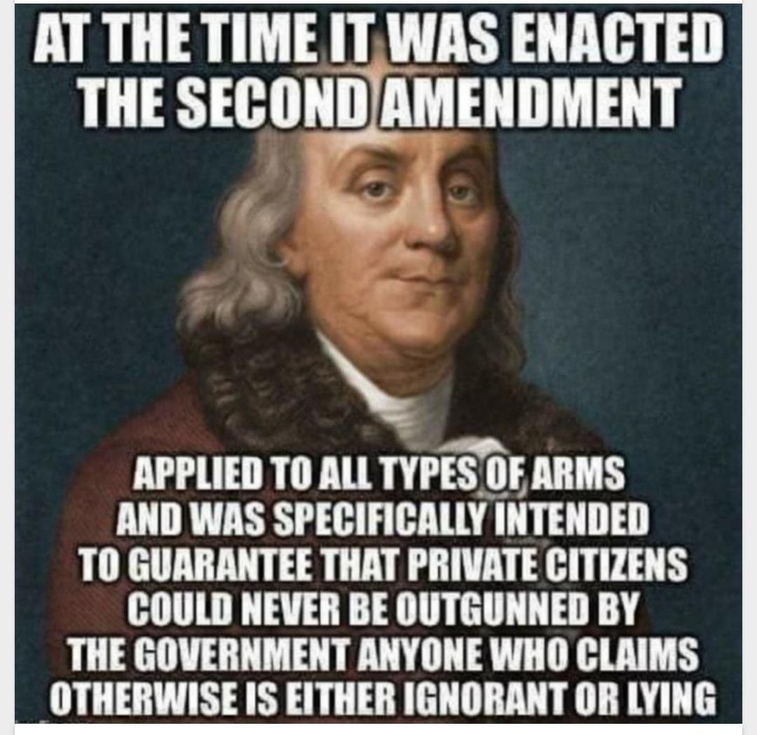 AT THE TIME IT WAS ENACTED THE SEBIIH_IAMENIMENT S N APPLIED TO ALL TYIES OFARMS AND WAS SPECIFICALLY INTENDED TO GUARANTEE THAT PRIVATE CITIZENS COULD NEVER BE OUTGUNNED BY THE GOVERNMENT ANYONE WHO CLAIMS OTHERWISE IS EITHER IGNORANT OR LYING