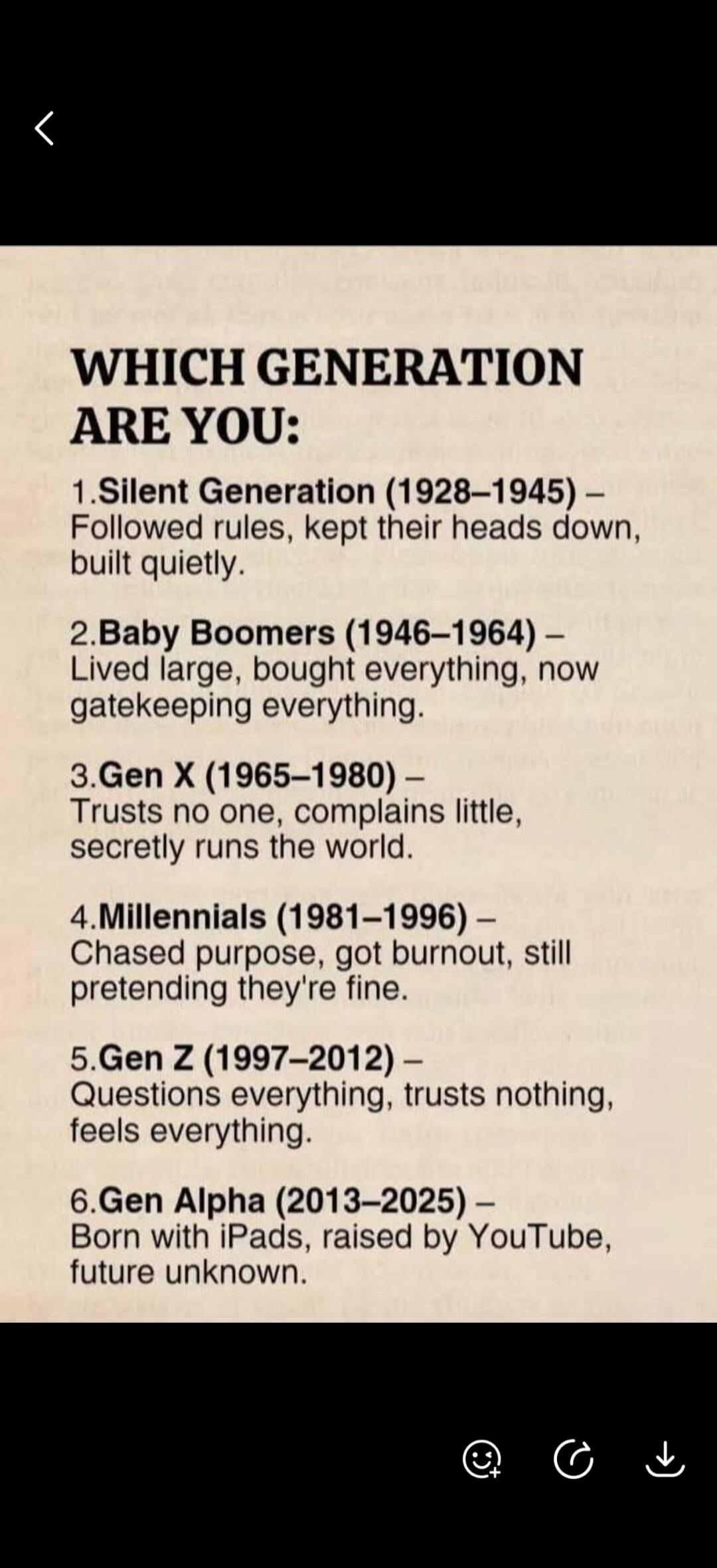 WHICH GENERATION ARE YOU: 1. Silent Generation (1928-1945) - Followed rules, kept their heads down, built quietly. 2. Baby Boomers (1946-1964) - Lived large, bought everything, now gatekeeping everything. 3. Gen X (1965-1980) - Trusts no one, complains little, secretly runs the world. 4. Millennials (1981-1996) - Chased purpose, got burnout, still 