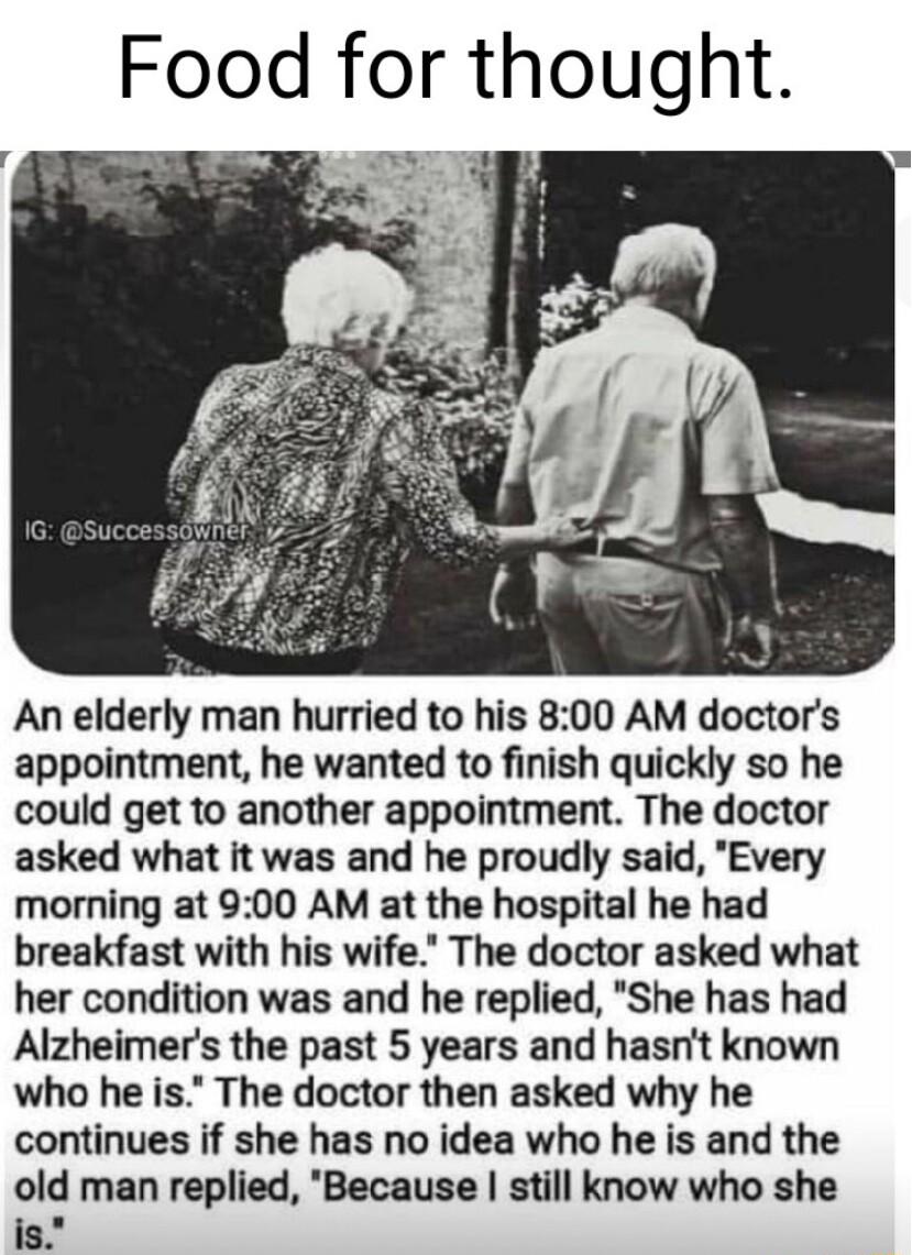 Food for thought An elderly man hurried to his 800 AM doctors appointment he wanted to finish quickly so he could get to another appointment The doctor asked what it was and he proudly said Every morning at 900 AM at the hospital he had breakfast with his wife The doctor asked what her condition was and he replied She has had Alzheimers the past 5 years and hasnt known who he is The doctor then as