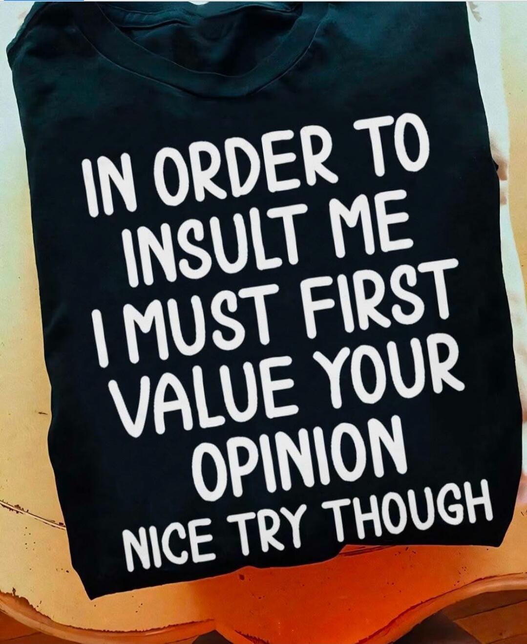 IN ORDER TO INSULT ME I MUST FIRST VALUE YOUR OPINION NICE TRY THOUGH