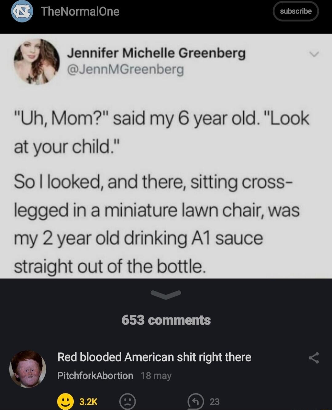 a Jennifer Michelle Greenberg nMGreenbere Uh Mom said my 6 year old Look at your child So looked and there sitting cross legged in a miniature lawn chair was my 2 year old drinking A1 sauce straight out of the bottle L T Red blooded American shit right there PitchforkAbortion