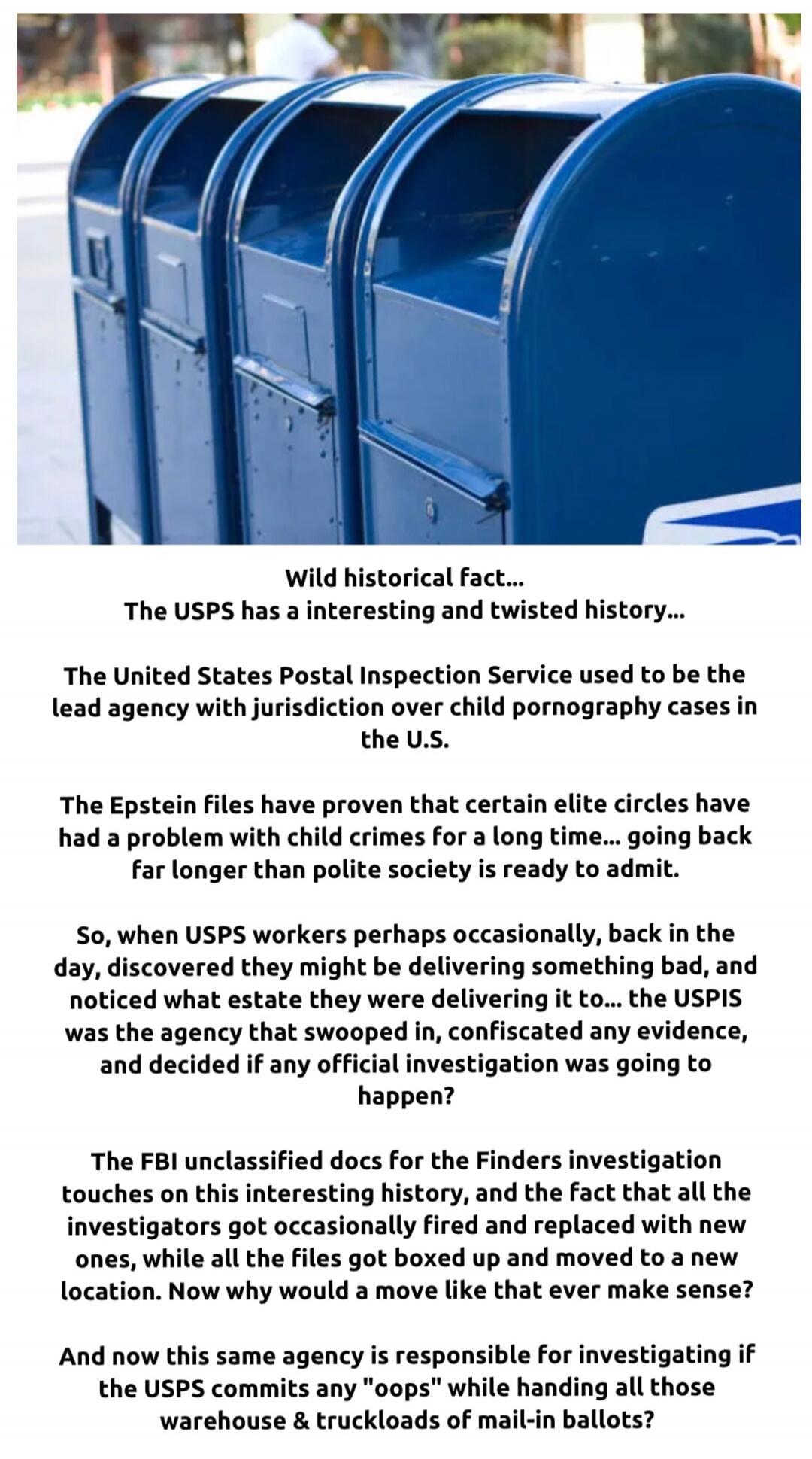 Wild historical fact... The USPS has a interesting and twisted history... The United States Postal Inspection Service used to be the lead agency with jurisdiction over child pornography cases in the U.S. The Epstein files have proven that certain elite circles have had a problem with child crimes for a long time... going back far longer than police