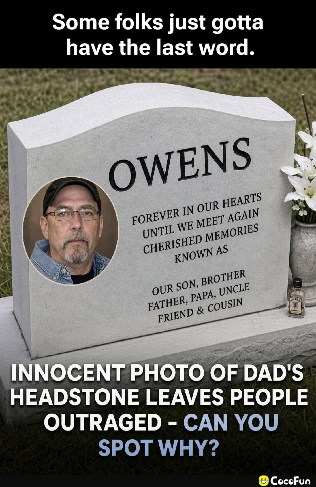 Some folks just gotta have the last word. OWENS FOREVER IN OUR HEARTS UNTIL WE MEET AGAIN CHERISHED MEMORIES KNOWN AS OUR SON, BROTHER FATHER, PAPA, UNCLE FRIEND & COUSIN INNOCENT PHOTO OF DAD'S HEADSTONE LEAVES PEOPLE OUTRAGED - CAN YOU SPOT WHY? (A small liquor bottle is placed on the headstone.)