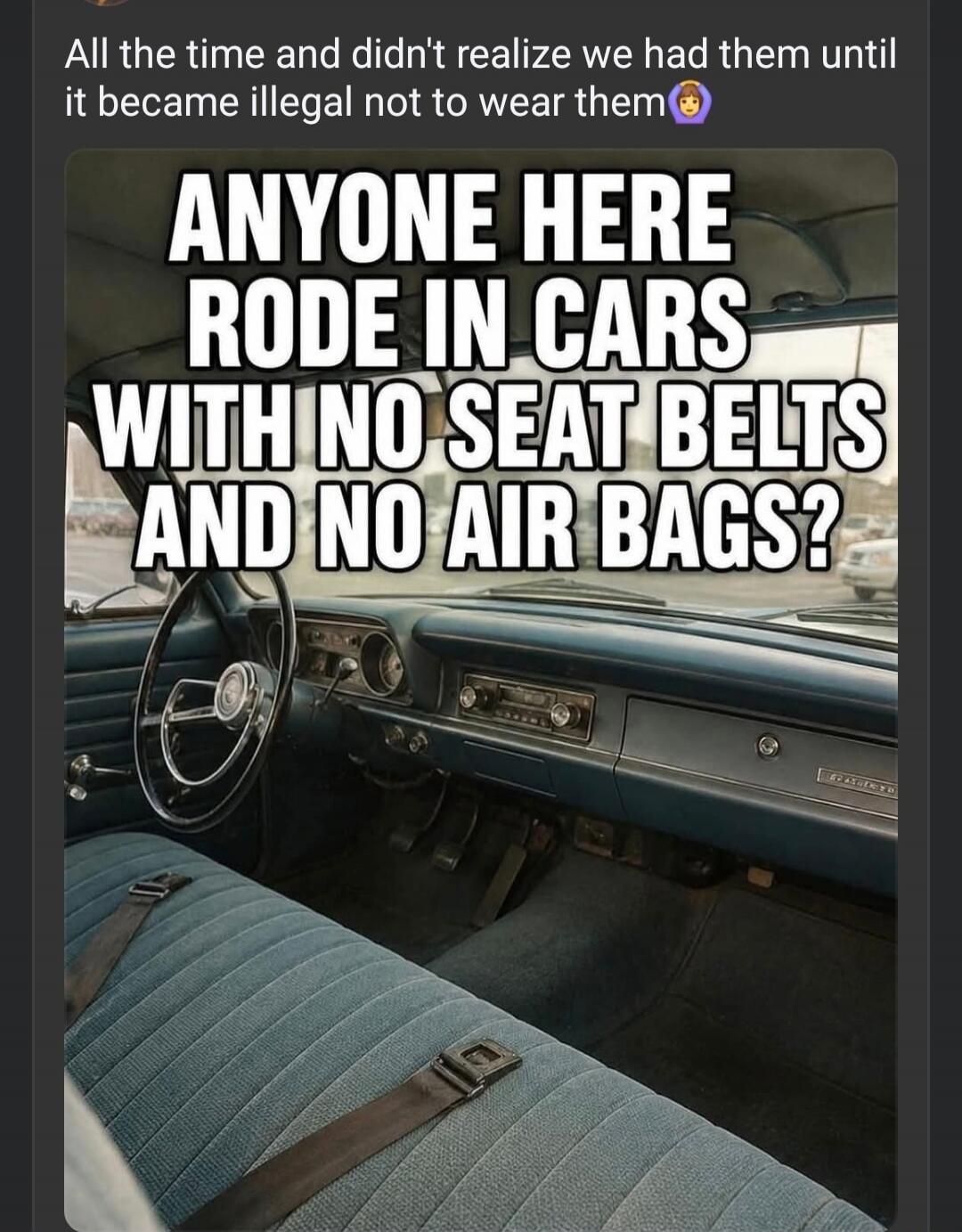 All the time and didn't realize we had them until it became illegal not to wear them. ANYONE HERE RODE IN CARS WITH NO SEAT BELTS AND NO AIR BAGS?