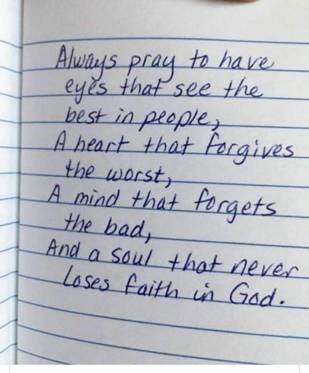 Always pray to have eyes that see the best in people, A heart that forgives the worst, A mind that forgets the bad, And a soul that never loses faith in God.
