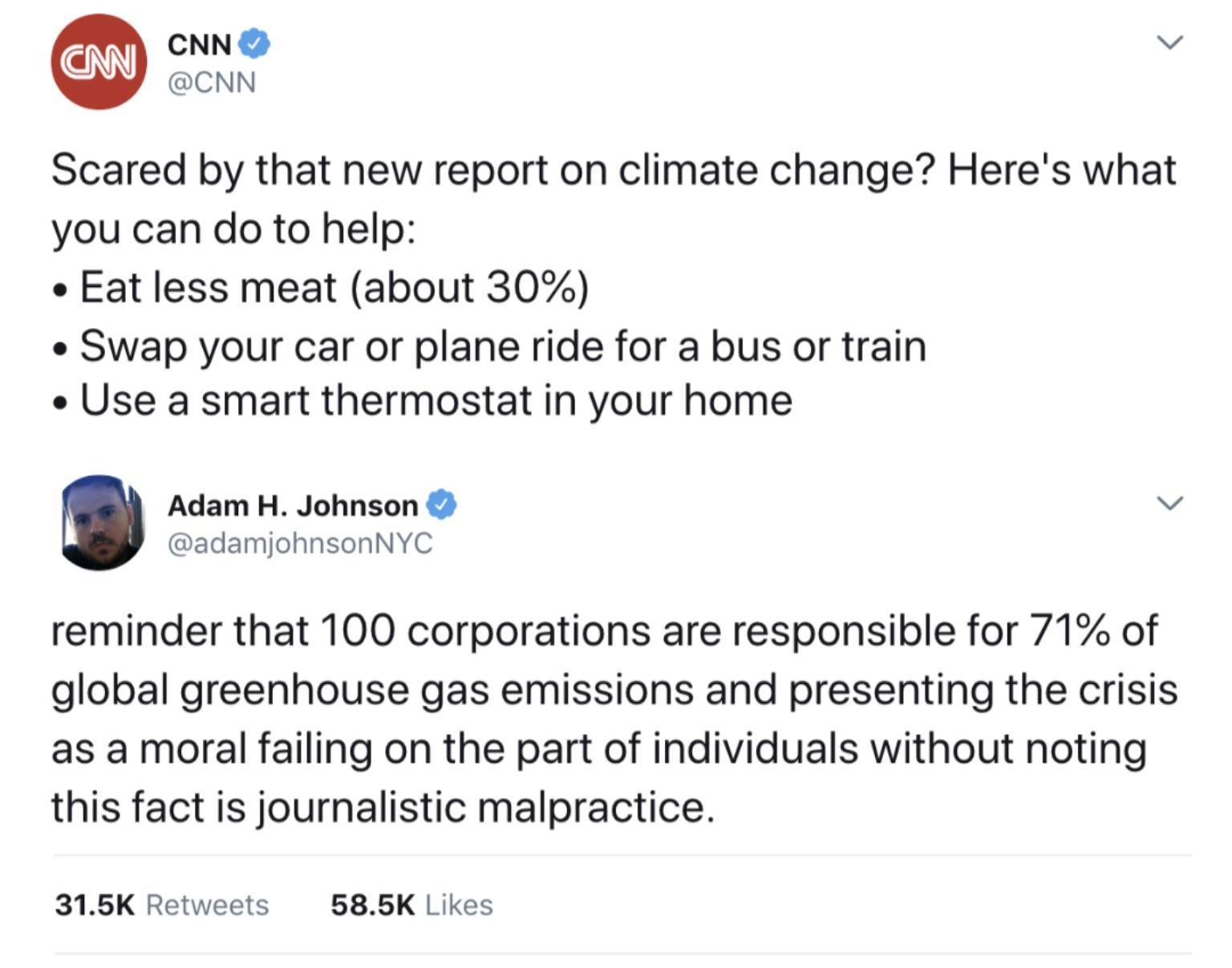 CNN v CNN Scared by that new report on climate change Heres what you can do to help Eat less meat about 30 Swap your car or plane ride for a bus or train e Use a smart thermostat in your home Adam H Johnson v adamjohnsonNYC reminder that 100 corporations are responsible for 71 of global greenhouse gas emissions and presenting the crisis as a moral failing on the part of individuals without noting 