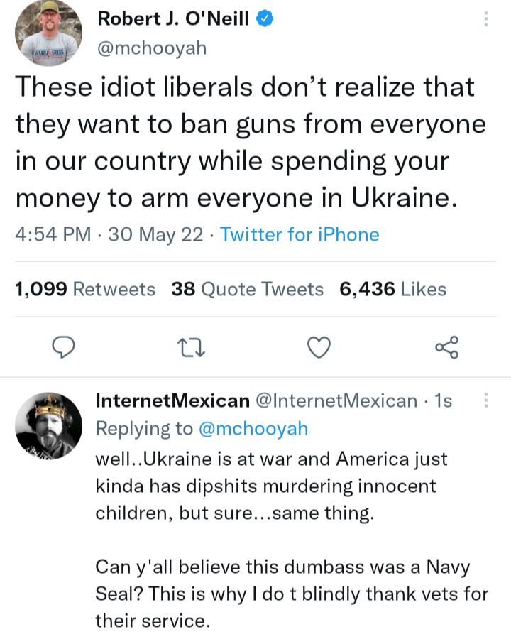 m Robert J ONeill e mchooyah These idiot liberals dont realize that they want to ban guns from everyone in our country while spending your money to arm everyone in Ukraine 454 PM 30 May 22 Twitter for iPhone 1099 Retweets 38 Quote Tweets 6436 Likes O 0 O 3 InternetMexican InternetMexican 1s Replying to mchooyah wellUkraine is at war and America just kinda has dipshits murdering innocent children b