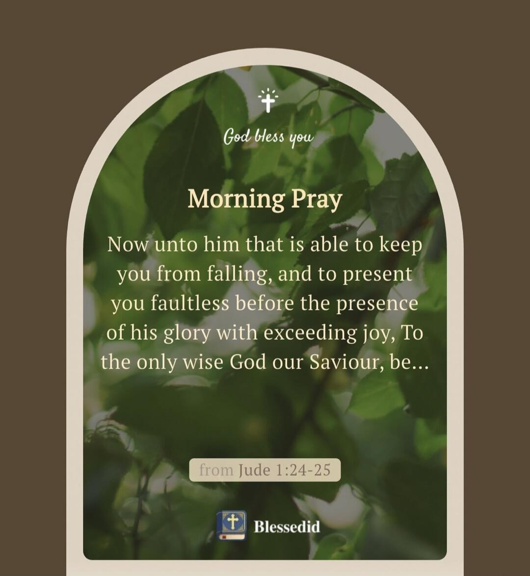 God bless you Morning Pray Now unto him that is able to keep you from falling, and to present you faultless before the presence of his glory with exceeding joy, To the only wise God our Saviour, be... from Jude 1:24-25 Blessedid