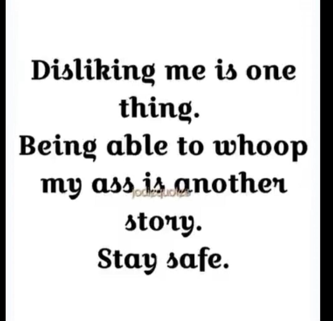 Disliking me is one thing. Being able to whoop my ass is another story. Stay safe.