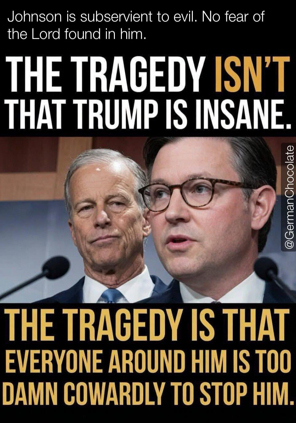 Johnson is subservient to evil. No fear of the Lord found in him. THE TRAGEDY ISN'T THAT TRUMP IS INSANE. THE TRAGEDY IS THAT EVERYONE AROUND HIM IS TOO DAMN COWARDLY TO STOP HIM. @GermanChocolate