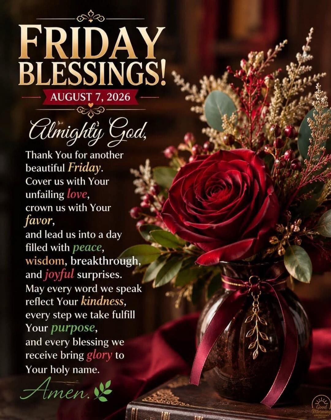 FRIDAY BLESSINGS! AUGUST 7, 2026 Almighty God, Thank You for another beautiful Friday. Cover us with Your unfailing love, crown us with Your favor, and lead us into a day filled with peace, wisdom, breakthrough, and joyful surprises. May every word we speak reflect Your kindness, every step we take fulfill Your purpose, and every blessing we receiv
