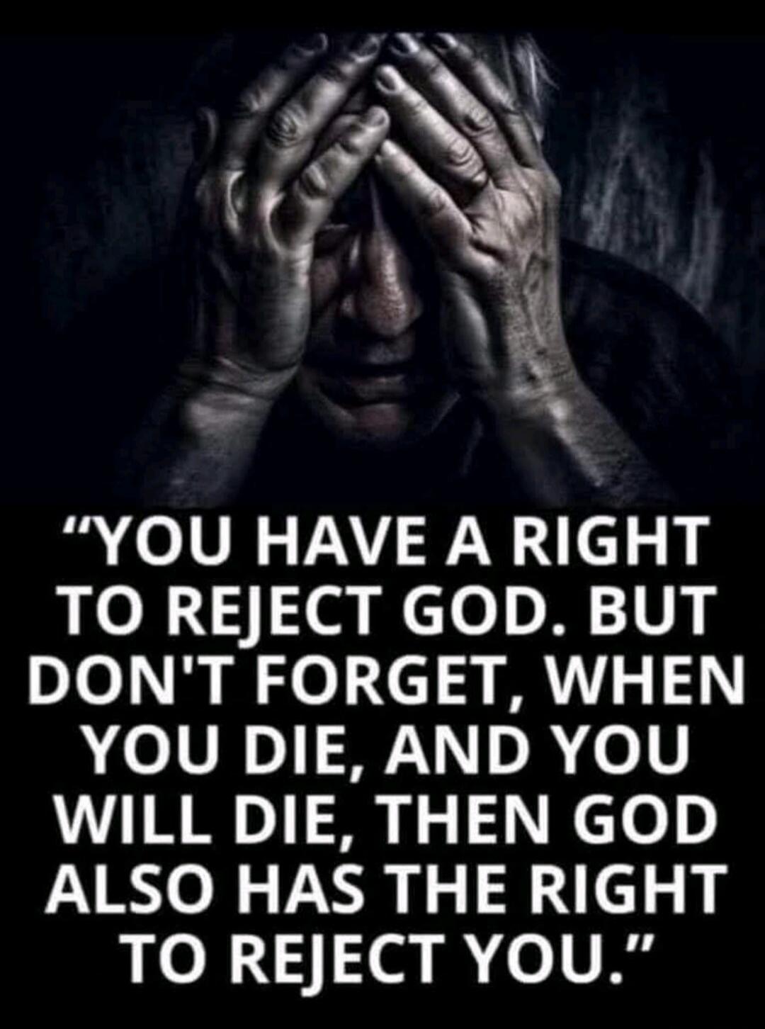 YOU HAVE A RIGHT TO REJECT GOD. BUT DON'T FORGET, WHEN YOU DIE, AND YOU WILL DIE, THEN GOD ALSO HAS THE RIGHT TO REJECT YOU.