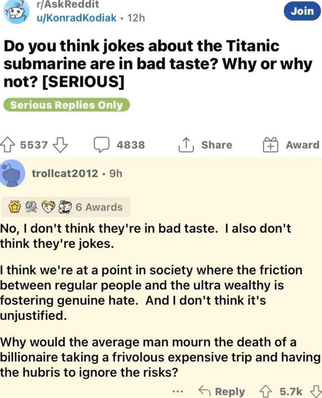 AskReddit T uKonradkodiak 120 Do you think jokes about the Titanic submarine are in bad taste Why or why not SERIOUS serious Replies only J 5537 a838 T share Award Ay trollcat2012 9h 2 L 6 Awards No dont think theyre in bad taste also dont think theyre jokes think were at a point in society where the friction between regular people and the ultra wealthy is fostering genuine hate And dont think its