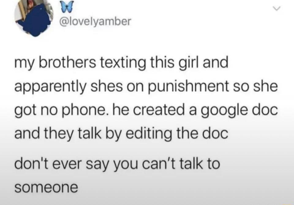 My brother is texting this girl and apparently she's on punishment so she got no phone. He created a Google Doc and they talk by editing the doc. Don't ever say you can't talk to someone.