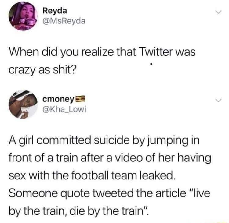 Reyda MsReyda When did you realize that Twitter was crazy as shit cmoney Kha_Lowi A girl committed suicide by jumping in front of a train after a video of her having sex with the football team leaked Someone quote tweeted the article live by the train die by the train