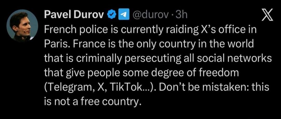 Pavel Durov: French police is currently raiding X's office in Paris. France is the only country in the world that is criminally persecuting all social networks that give people some degree of freedom (Telegram, X, TikTok...). Don’t be mistaken: this is not a free country.