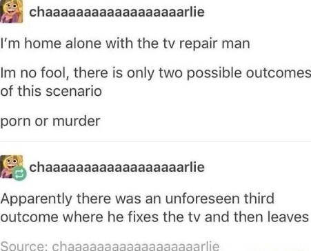 chaaaaaaaaaaaaaaaaaarlie Im home alone with the tv repair man Im no fool there is only two possible outcomes of this scenario porn or murder chaaaaaaaaaaaaaaaaaarlie Apparently there was an unforeseen third outcome where he fixes the tv and then leaves Source chaaaaaaaasaazaazaaaarlie