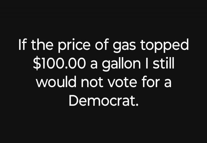 If the price of gas topped $100.00 a gallon I still would not vote for a Democrat.