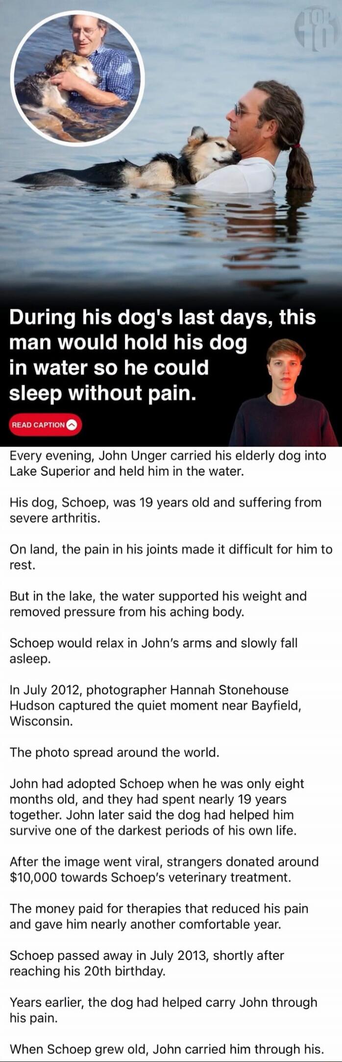 During his dog's last days, this man would hold his dog in water so he could sleep without pain. Every evening, John Unger carried his elderly dog into Lake Superior and held him in the water. His dog, Schoep, was 19 years old and suffering from severe arthritis. On land, the pain in his joints made it difficult for him to rest. But in the lake, th