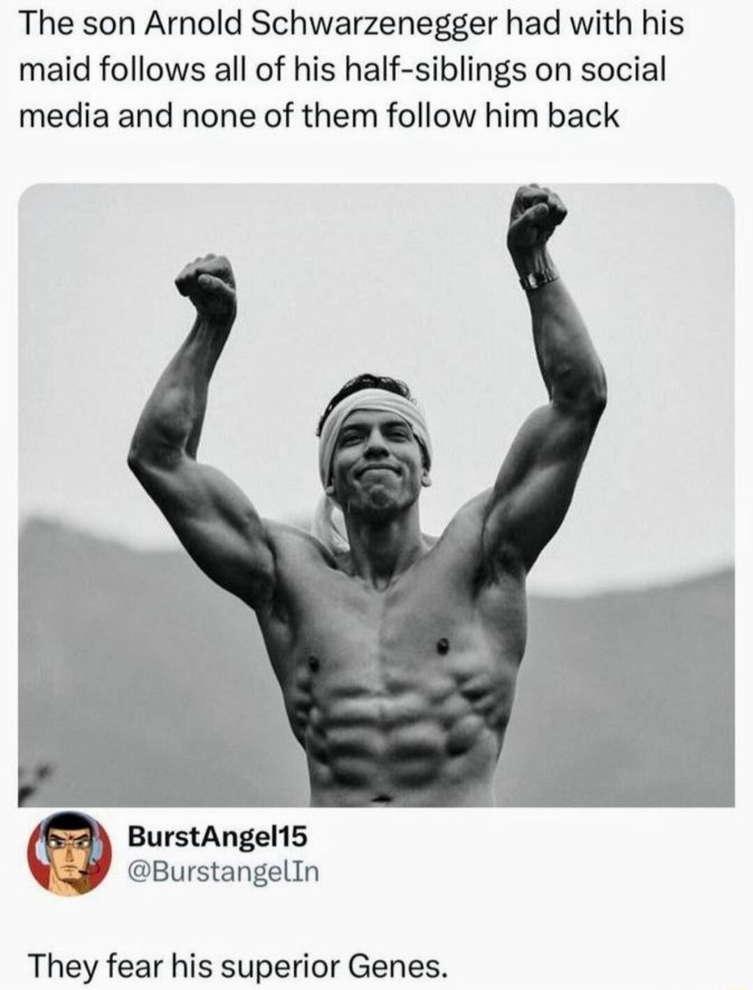 The son Arnold Schwarzenegger had with his maid follows all of his half siblings on social media and none of them follow him back BurstAngel15 BurstangelIn They fear his superior Genes