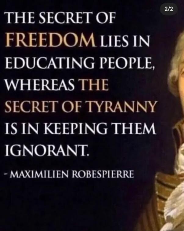 THE SECRET OF FREEDOM LIES IN EDUCATING PEOPLE, WHEREAS THE SECRET OF TYRANNY IS IN KEEPING THEM IGNORANT. - MAXIMILIEN ROBESPIERRE
