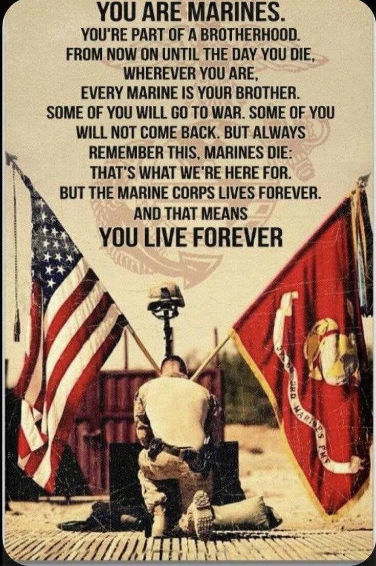 YOU ARE MARINES. YOU'RE PART OF A BROTHERHOOD. FROM NOW ON UNTIL THE DAY YOU DIE, WHEREVER YOU ARE, EVERY MARINE IS YOUR BROTHER. SOME OF YOU WILL GO TO WAR. SOME OF YOU WILL NOT COME BACK. BUT ALWAYS REMEMBER THIS, MARINES DIE: THAT'S WHAT WE'RE HERE FOR. BUT THE MARINE CORPS LIVES FOREVER. AND THAT MEANS YOU LIVE FOREVER