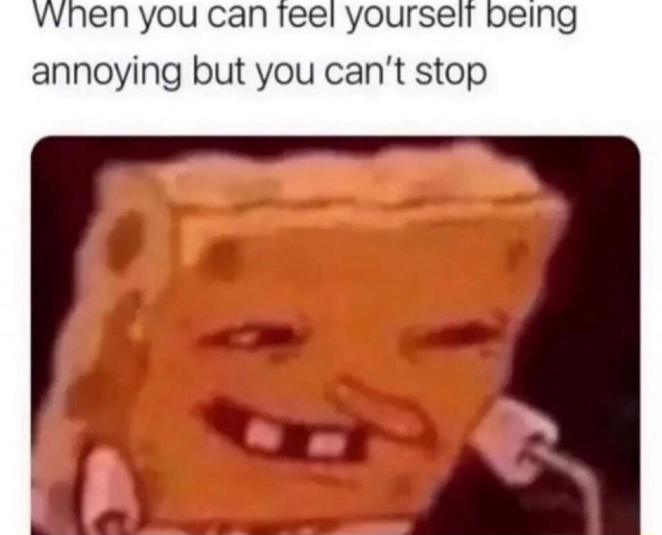 When you can feel yourself being annoying but you can't stop