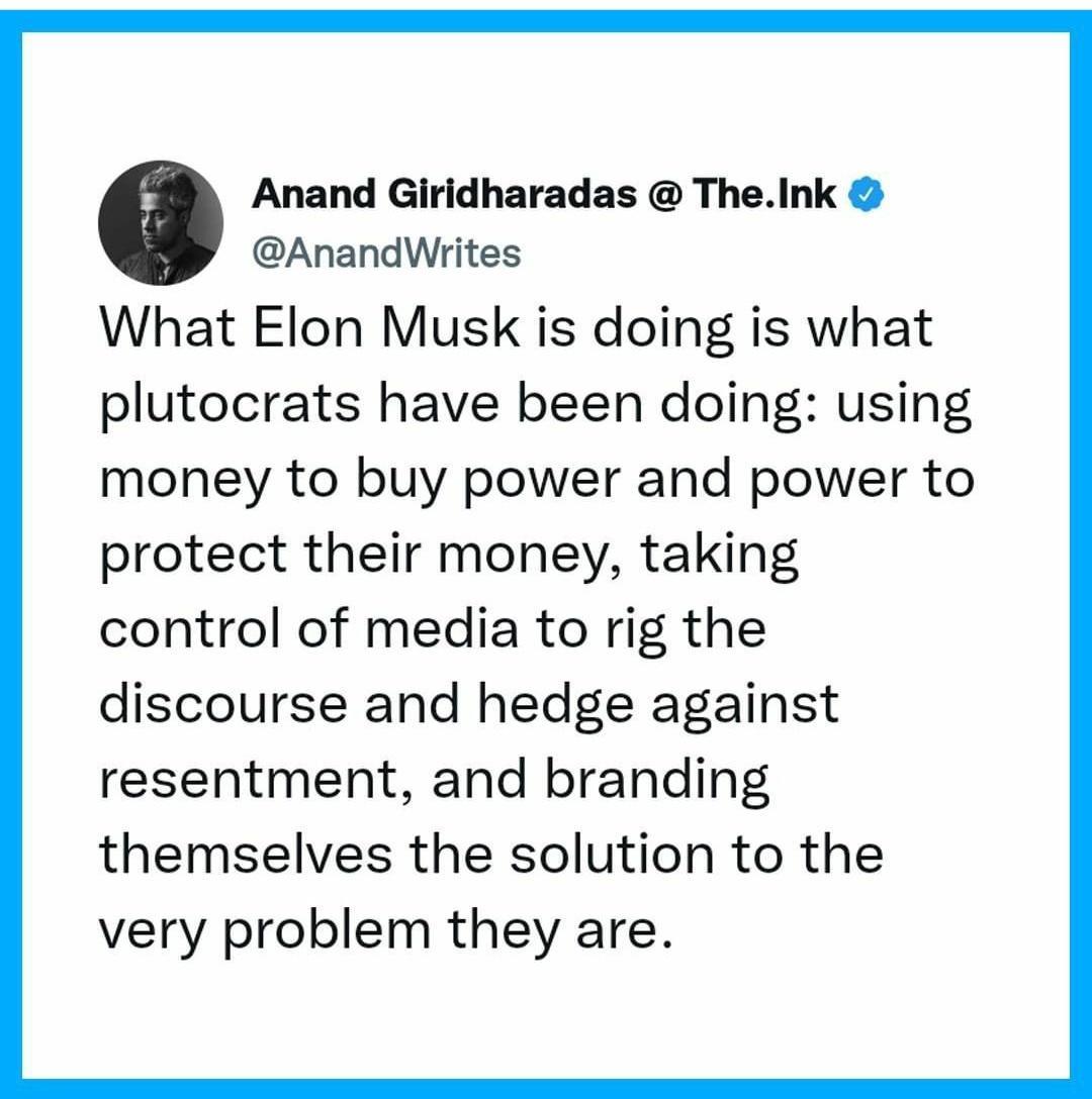 Anand Giridharadas TheInk AnandWrites What Elon Musk is doing is what plutocrats have been doing using money to buy power and power to protect their money taking control of media to rig the discourse and hedge against resentment and branding themselves the solution to the very problem they are