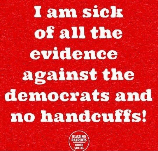 I am sick of all the evidence against the democrats and no handcuffs!