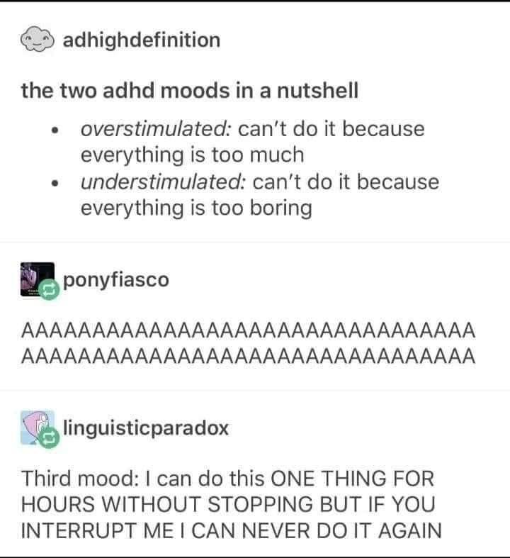 adhighdefinition the two adhd moods in a nutshell overstimulated cant do it because everything is too much understimulated cant do it because everything is too boring ponyfiasco AAAAAAAAAAAAAAAAAAAAAAAAAAAAAAAA AAAAAAAAAAAAAAAAAAAAAAAAAAAAAAAA linguisicparadox Third mood can do this ONE THING FOR HOURS WITHOUT STOPPING BUT IF YOU INTERRUPT ME CAN NEVER DO IT AGAIN