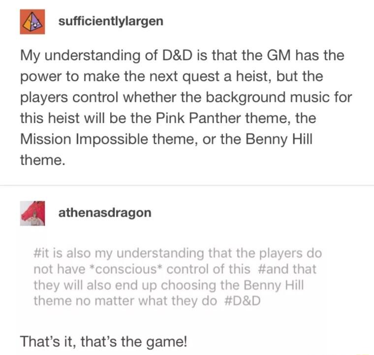 sufficientlylargen My understanding of DD is that the GM has the power to make the next quest a heist but the players control whether the background music for this heist will be the Pink Panther theme the Mission Impossible theme or the Benny Hill theme M atnenasdragon it is also my understanding that the players do not have conscious control of this and that they will also end up choosing the Ben