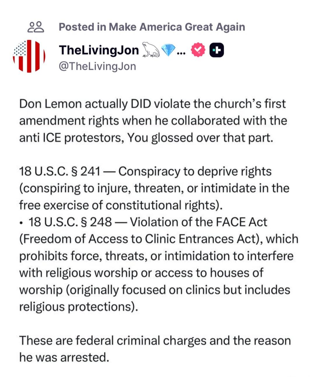 Don Lemon actually DID violate the church’s first amendment rights when he collaborated with the anti ICE protestors, You glossed over that part.

18 U.S.C. § 241 — Conspiracy to deprive rights (conspiring to injure, threaten, or intimidate in the free exercise of constitutional rights).
• 18 U.S.C. § 248 — Violation of the FACE Act (Freedom of Acc