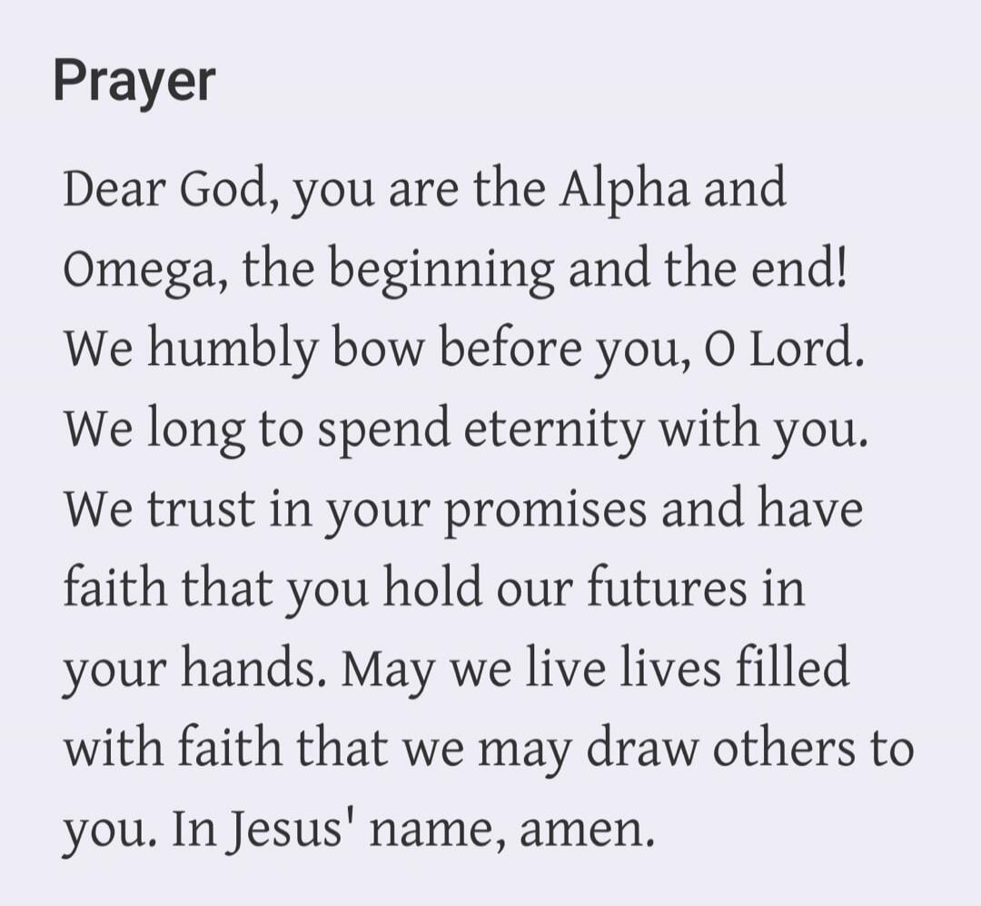 Prayer Dear God, you are the Alpha and Omega, the beginning and the end! We humbly bow before you, O Lord. We long to spend eternity with you. We trust in your promises and have faith that you hold our futures in your hands. May we live lives filled with faith that we may draw others to you. In Jesus' name, amen.