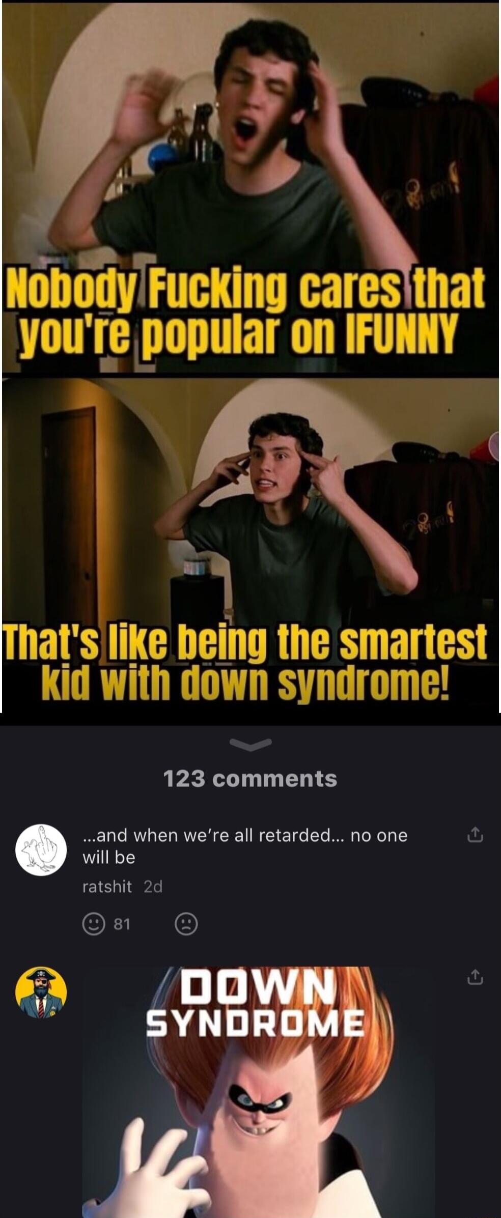 NobodyFucking caresthat yourre popular on IFURY Thatslike being the smartest Kid with down syndrome 123 comments and when were all retarded no one fu will be ratshit 2d I R