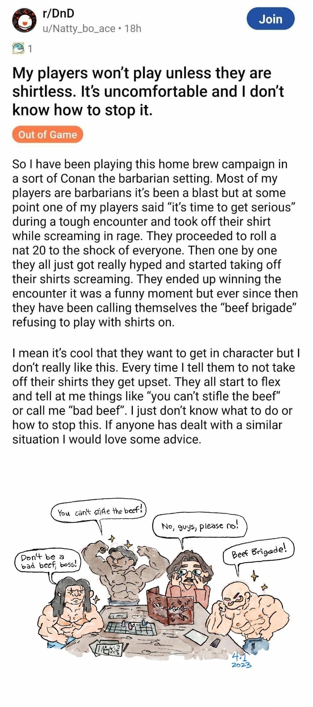 o uNatty_bo_ace 18h Bl My players wont play unless they are shirtless Its uncomfortable and I dont know how to stop it Out of So have been playing this home brew campaign in a sort of Conan the barbarian setting Most of my players are barbarians its been a blast but at some point one of my players said its time to get serious during a tough encounter and took off their shirt while screaming in rag