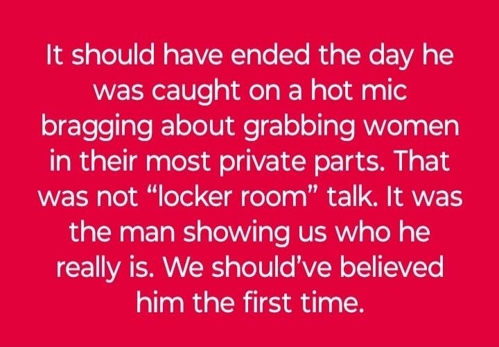 It should have ended the day he was caught on a hot mic bragging about grabbing women in their most private parts. That was not “locker room” talk. It was the man showing us who he really is. We should've believed him the first time.