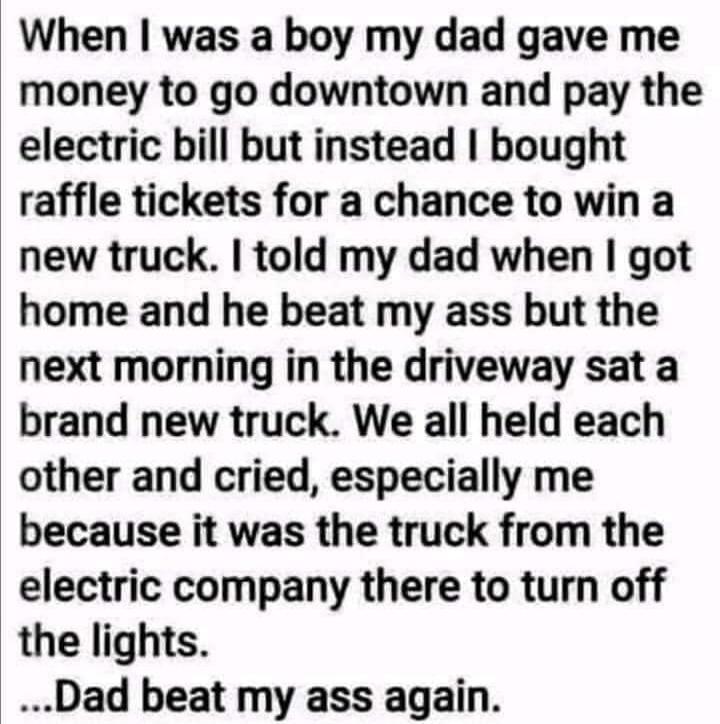 When I was a boy my dad gave me money to go downtown and pay the electric bill but instead I bought raffle tickets for a chance to win a new truck. I told my dad when I got home and he beat my ass but the next morning in the driveway sat a brand new truck. We all held each other and cried, especially me because it was the truck from the electric co
