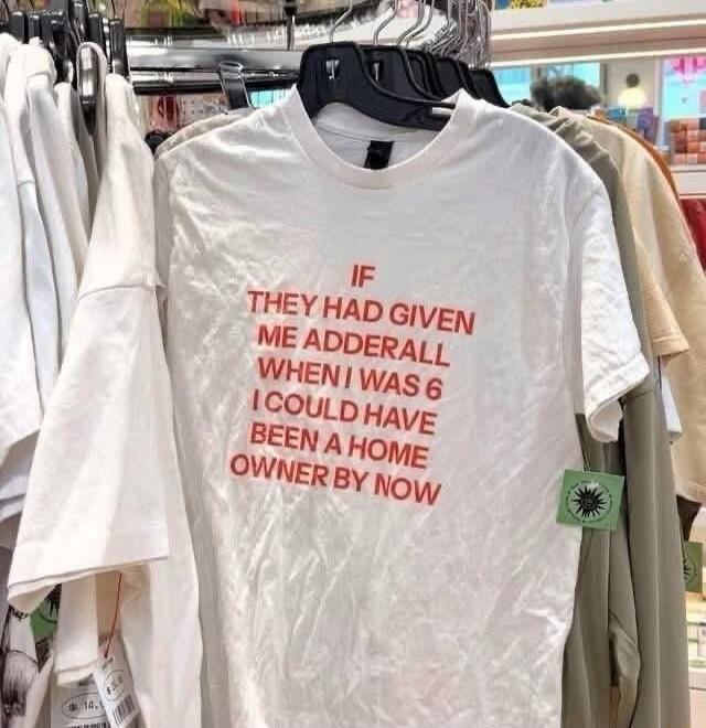 IF THEY HAD GIVEN ME ADDERALL WHEN I WAS 6 I COULD HAVE BEEN A HOME OWNER BY NOW