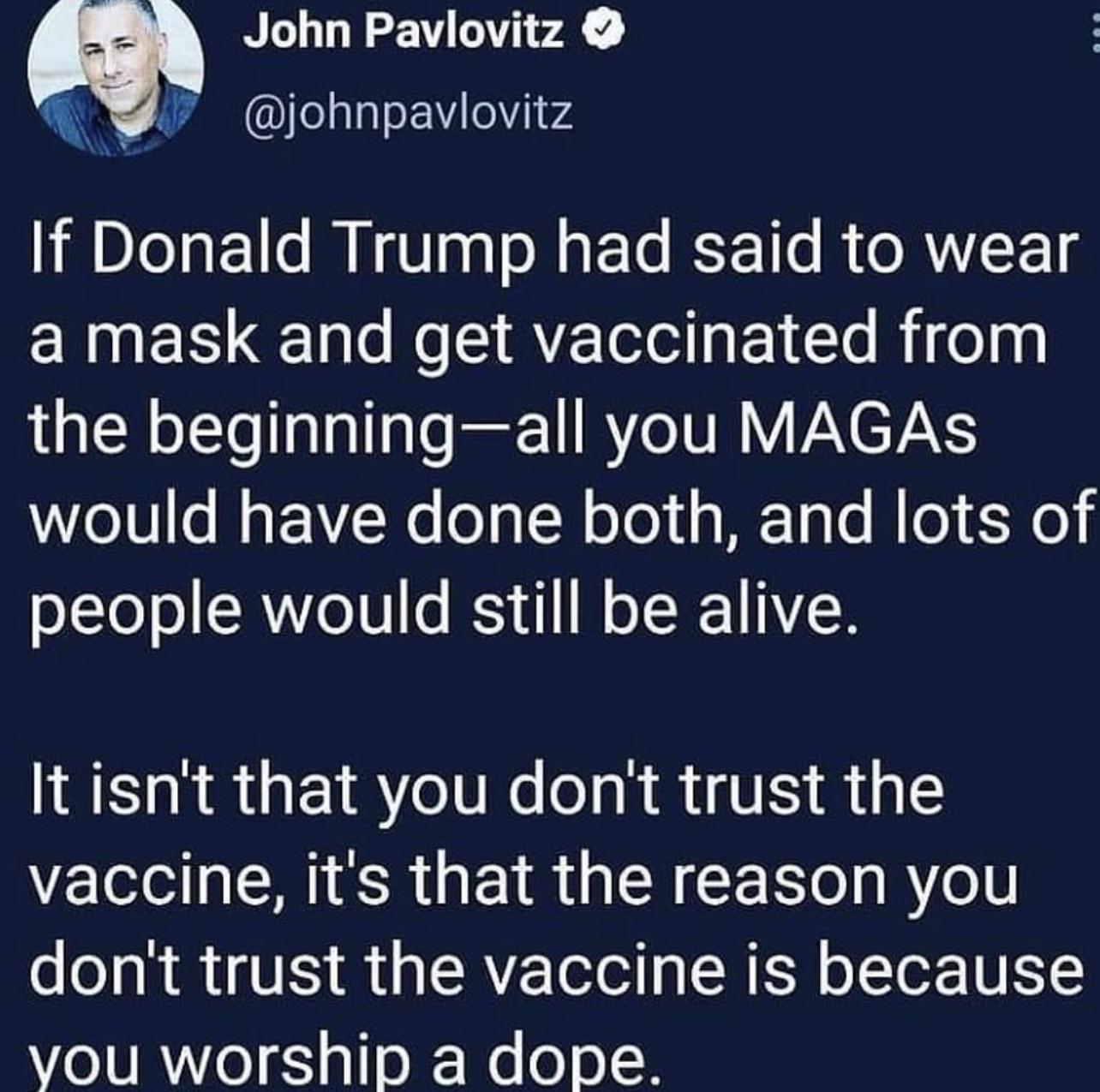 John Pavlovitz Ielalaof4 o v4 If Donald Trump had said to wear CRNES o N A E e Rigeag L LR o LYol TalaT gTo ft1 RYe UM VAYETAYS would have done both and lots of people would still be alive It isnt that you dont trust the vaccine its that the reason you dont trust the vaccine is because vou worship a dope