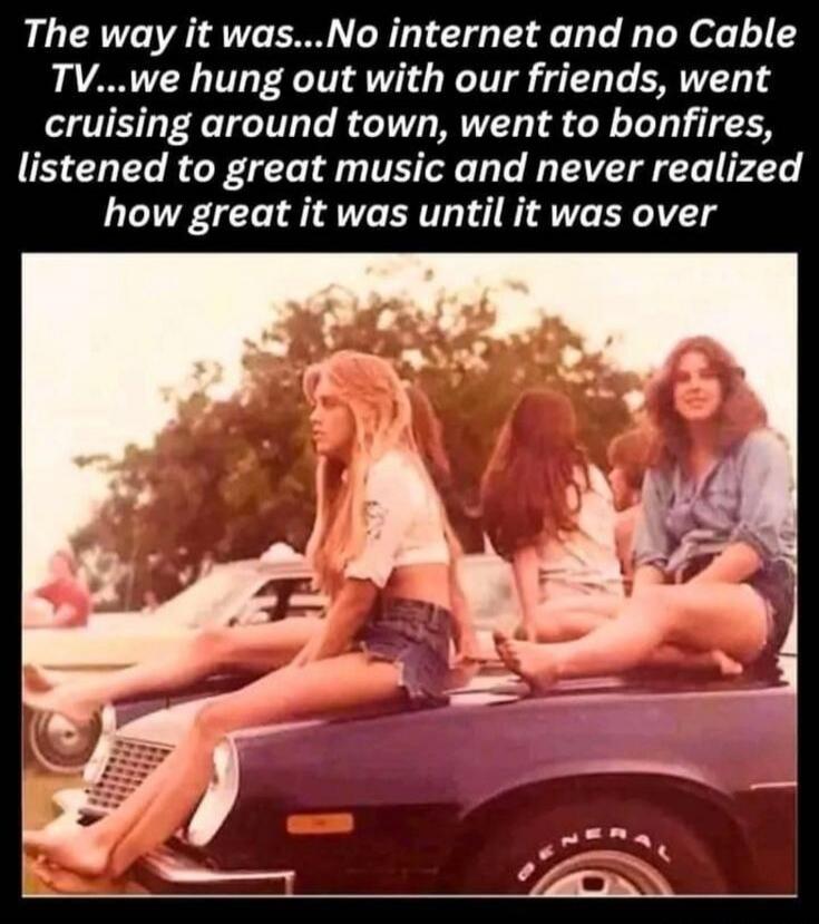 The way it was...No internet and no Cable TV...we hung out with our friends, went cruising around town, went to bonfires, listened to great music and never realized how great it was until it was over