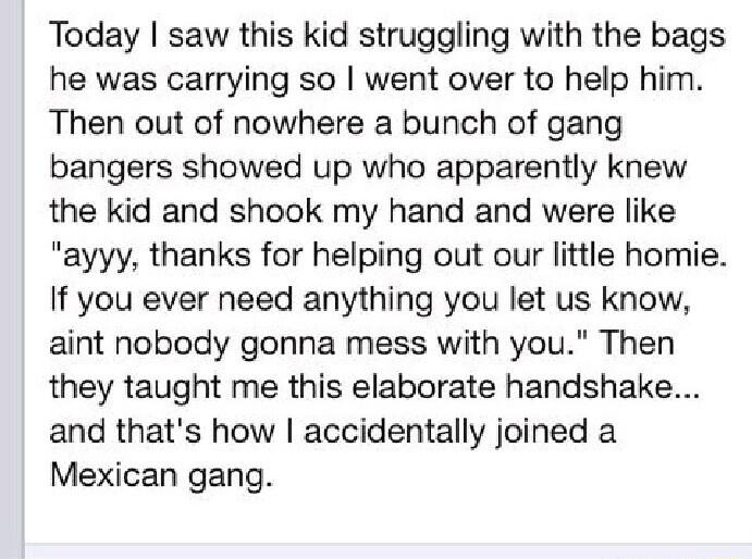 Today saw this kid struggling with the bags he was carrying so went over to help him Then out of nowhere a bunch of gang bangers showed up who apparently knew the kid and shook my hand and were like ayyy thanks for helping out our little homie If you ever need anything you let us know aint nobody gonna mess with you Then they taught me this elaborate handshake and thats how accidentally joined a M