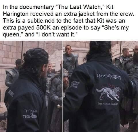 In the documentary The Last Watch Kit Harington received an extra jacket from the crew This is a subtle nod to the fact that Kit was an extra payed 500K an episode to say Shes my queen and l dont want it