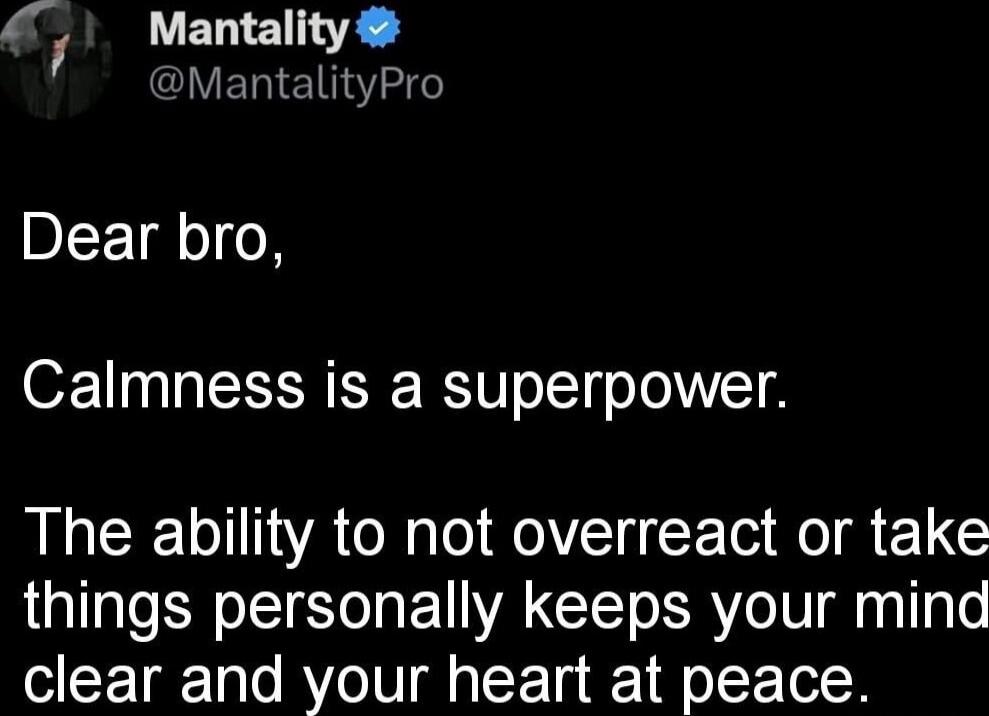 Dear bro,

Calmness is a superpower.

The ability to not overreact or take things personally keeps your mind clear and your heart at peace.