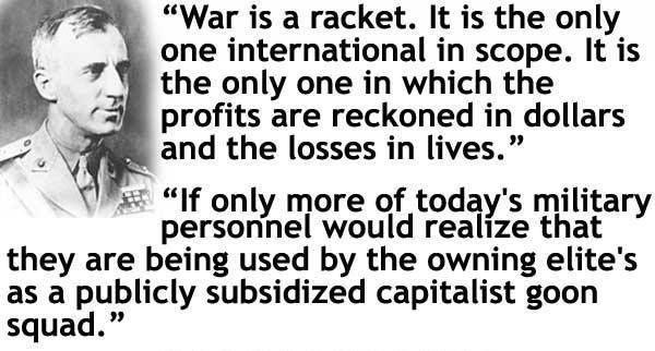 War is a racket It is the only one international in scope It is the only one in which the profits are reckoned in dollars and the losses in lives If only more of todays milita personnel would reawze that o they are being used by the owning elites as a publicly subsidized capitalist goon squad