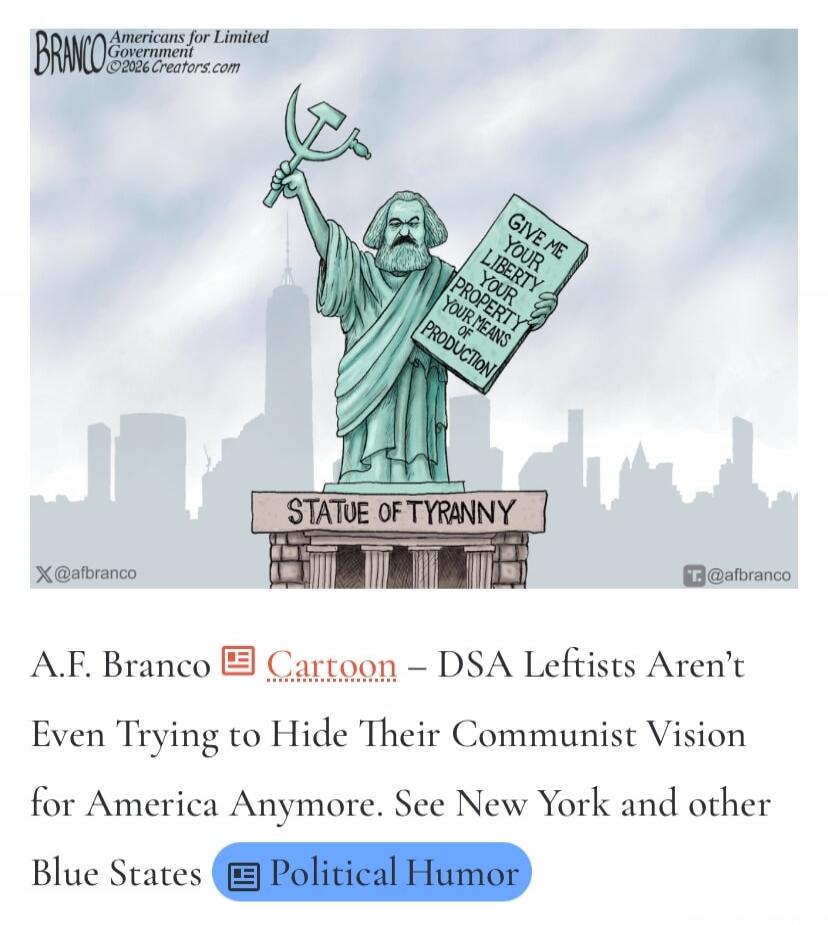 BRANCO Americans for Limited Government ©2026 Creators.com GIVE ME YOUR LIBERTY YOUR PROPERTY YOUR MEANS OF PRODUCTION STATUE OF TYRANNY X @afbranco T. @afbranco A.F. Branco Cartoon – DSA Leftists Aren't Even Trying to Hide Their Communist Vision for America Anymore. See New York and other Blue States Political Humor